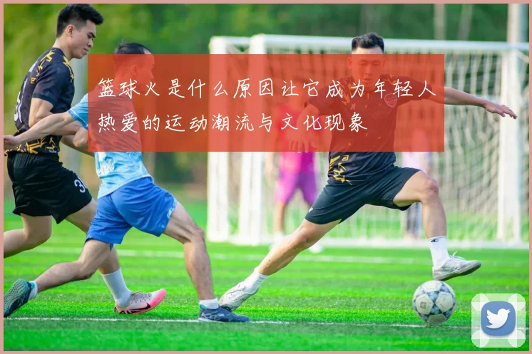 篮球火是什么原因让它成为年轻人热爱的运动潮流与文化现象
