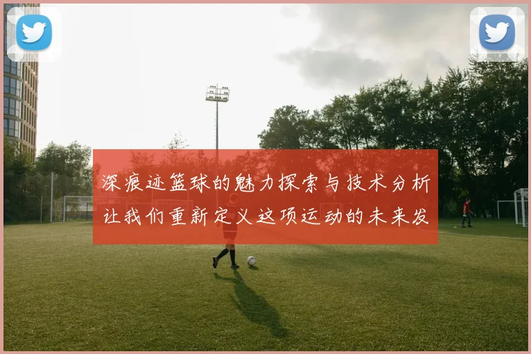 深痕迹篮球的魅力探索与技术分析让我们重新定义这项运动的未来发展