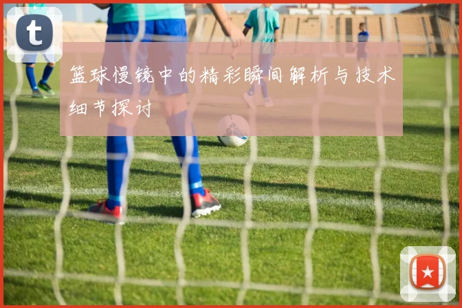 篮球慢镜中的精彩瞬间解析与技术细节探讨