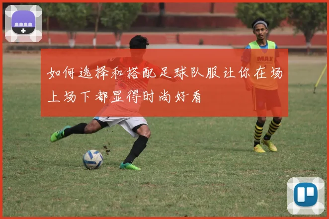 如何选择和搭配足球队服让你在场上场下都显得时尚好看
