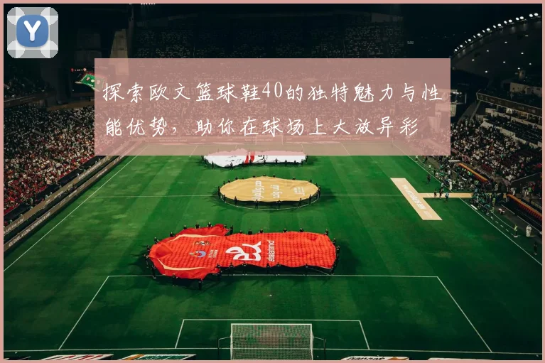 探索欧文篮球鞋40的独特魅力与性能优势，助你在球场上大放异彩