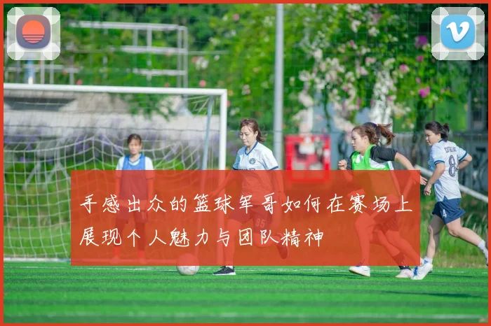 手感出众的篮球军哥如何在赛场上展现个人魅力与团队精神