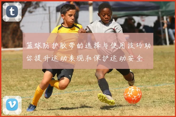 篮球防护胶带的选择与使用技巧助你提升运动表现和保护运动安全